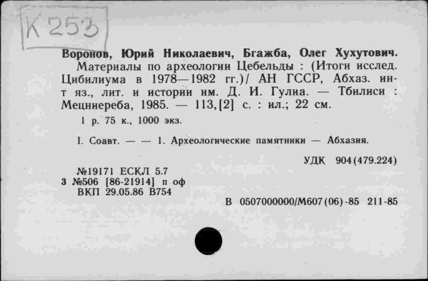 ﻿—J
К 253
Воронов, Юрий Николаевич, Бгажба, Олег Хухутович.
Материалы по археологии Цебельды : (Итоги исслед. Цибилиума в 1978—1982 гг.)/ АН ГССР, Абхаз, ин-т яз., лит. и истории им. Д. И. Гулиа. — Тбилиси : Мецниереба, 1985. — 113, [2] с. : ил.; 22 см.
1 р. 75 к., 1000 экз.
I. Соавт. — — 1. Археологические памятники — Абхазия.
№19171 ЕСКЛ 5.7 3 №506 [86-21914] п оф ВКП 29.05.86 В754
УДК 904(479.224)
В 0507000000/М607(06)-85 211-85